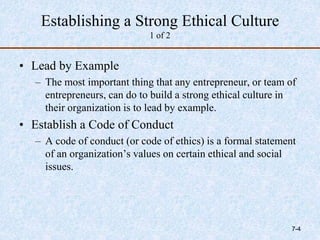 Establishing a Strong Ethical Culture
1 of 2
• Lead by Example
– The most important thing that any entrepreneur, or team of
entrepreneurs, can do to build a strong ethical culture in
their organization is to lead by example.
• Establish a Code of Conduct
– A code of conduct (or code of ethics) is a formal statement
of an organization’s values on certain ethical and social
issues.
7-4
 