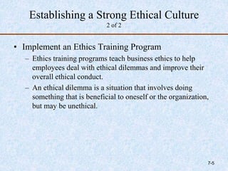 Establishing a Strong Ethical Culture
2 of 2
• Implement an Ethics Training Program
– Ethics training programs teach business ethics to help
employees deal with ethical dilemmas and improve their
overall ethical conduct.
– An ethical dilemma is a situation that involves doing
something that is beneficial to oneself or the organization,
but may be unethical.
7-5
 
