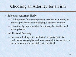 Choosing an Attorney for a Firm
• Select an Attorney Early
– It is important for an entrepreneur to select an attorney as
early as possible when developing a business venture.
– It is critically important that the attorney be familiar with
start-up issues.
• Intellectual Property
– For issues dealing with intellectual property (patents,
trademarks, copyrights, and trade secrets), it is essential to
use an attorney who specializes in this field.
. 7-7
 