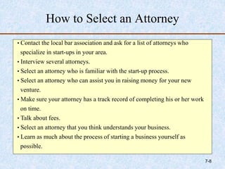 How to Select an Attorney
• Contact the local bar association and ask for a list of attorneys who
specialize in start-ups in your area.
• Interview several attorneys.
• Select an attorney who is familiar with the start-up process.
• Select an attorney who can assist you in raising money for your new
venture.
• Make sure your attorney has a track record of completing his or her work
on time.
• Talk about fees.
• Select an attorney that you think understands your business.
• Learn as much about the process of starting a business yourself as
possible.
7-8
 