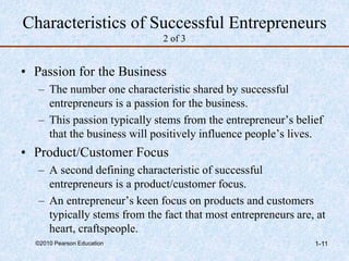 ©2010 Pearson Education 1-11
Characteristics of Successful Entrepreneurs
2 of 3
• Passion for the Business
– The number one characteristic shared by successful
entrepreneurs is a passion for the business.
– This passion typically stems from the entrepreneur’s belief
that the business will positively influence people’s lives.
• Product/Customer Focus
– A second defining characteristic of successful
entrepreneurs is a product/customer focus.
– An entrepreneur’s keen focus on products and customers
typically stems from the fact that most entrepreneurs are, at
heart, craftspeople.
 