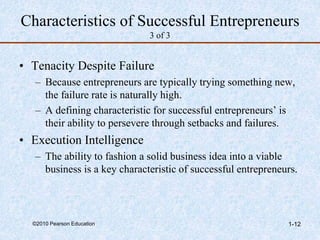 ©2010 Pearson Education 1-12
Characteristics of Successful Entrepreneurs
3 of 3
• Tenacity Despite Failure
– Because entrepreneurs are typically trying something new,
the failure rate is naturally high.
– A defining characteristic for successful entrepreneurs’ is
their ability to persevere through setbacks and failures.
• Execution Intelligence
– The ability to fashion a solid business idea into a viable
business is a key characteristic of successful entrepreneurs.
 