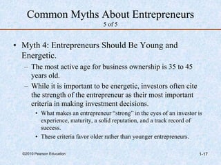 ©2010 Pearson Education 1-17
Common Myths About Entrepreneurs
5 of 5
• Myth 4: Entrepreneurs Should Be Young and
Energetic.
– The most active age for business ownership is 35 to 45
years old.
– While it is important to be energetic, investors often cite
the strength of the entrepreneur as their most important
criteria in making investment decisions.
• What makes an entrepreneur “strong” in the eyes of an investor is
experience, maturity, a solid reputation, and a track record of
success.
• These criteria favor older rather than younger entrepreneurs.
 