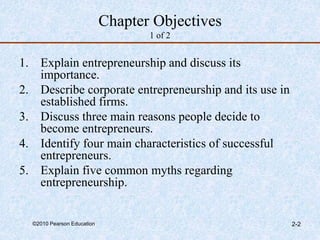 ©2010 Pearson Education 2-2
Chapter Objectives
1 of 2
1. Explain entrepreneurship and discuss its
importance.
2. Describe corporate entrepreneurship and its use in
established firms.
3. Discuss three main reasons people decide to
become entrepreneurs.
4. Identify four main characteristics of successful
entrepreneurs.
5. Explain five common myths regarding
entrepreneurship.
 