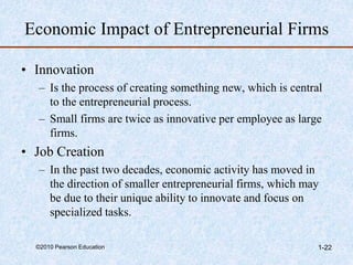 ©2010 Pearson Education 1-22
Economic Impact of Entrepreneurial Firms
• Innovation
– Is the process of creating something new, which is central
to the entrepreneurial process.
– Small firms are twice as innovative per employee as large
firms.
• Job Creation
– In the past two decades, economic activity has moved in
the direction of smaller entrepreneurial firms, which may
be due to their unique ability to innovate and focus on
specialized tasks.
 