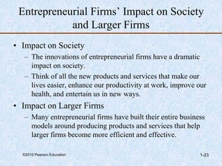 ©2010 Pearson Education 1-23
Entrepreneurial Firms’ Impact on Society
and Larger Firms
• Impact on Society
– The innovations of entrepreneurial firms have a dramatic
impact on society.
– Think of all the new products and services that make our
lives easier, enhance our productivity at work, improve our
health, and entertain us in new ways.
• Impact on Larger Firms
– Many entrepreneurial firms have built their entire business
models around producing products and services that help
larger firms become more efficient and effective.
 