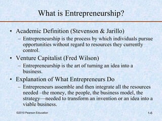 ©2010 Pearson Education 1-6
What is Entrepreneurship?
• Academic Definition (Stevenson & Jarillo)
– Entrepreneurship is the process by which individuals pursue
opportunities without regard to resources they currently
control.
• Venture Capitalist (Fred Wilson)
– Entrepreneurship is the art of turning an idea into a
business.
• Explanation of What Entrepreneurs Do
– Entrepreneurs assemble and then integrate all the resources
needed –the money, the people, the business model, the
strategy—needed to transform an invention or an idea into a
viable business.
 