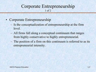 ©2010 Pearson Education 1-7
Corporate Entrepreneurship
1 of 2
• Corporate Entrepreneurship
– Is the conceptualization of entrepreneurship at the firm
level.
– All firms fall along a conceptual continuum that ranges
from highly conservative to highly entrepreneurial.
– The position of a firm on this continuum is referred to as its
entrepreneurial intensity.
 