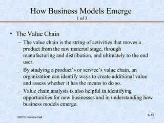 How Business Models Emerge
                           1 of 3


• The Value Chain
  – The value chain is the string of activities that moves a
    product from the raw material stage, through
    manufacturing and distribution, and ultimately to the end
    user.
  – By studying a product’s or service’s value chain, an
    organization can identify ways to create additional value
    and assess whether it has the means to do so.
  – Value chain analysis is also helpful in identifying
    opportunities for new businesses and in understanding how
    business models emerge.
                                                          6-10
  ©2010 Prentice Hall
 