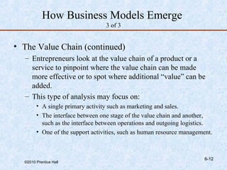How Business Models Emerge
                                  3 of 3


• The Value Chain (continued)
  – Entrepreneurs look at the value chain of a product or a
    service to pinpoint where the value chain can be made
    more effective or to spot where additional “value” can be
    added.
  – This type of analysis may focus on:
        • A single primary activity such as marketing and sales.
        • The interface between one stage of the value chain and another,
          such as the interface between operations and outgoing logistics.
        • One of the support activities, such as human resource management.



                                                                        6-12
  ©2010 Prentice Hall
 