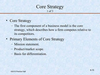 Core Strategy
                              1 of 3


• Core Strategy
   – The first component of a business model is the core
     strategy, which describes how a firm competes relative to
     its competitors.
• Primary Elements of Core Strategy
   – Mission statement.
   – Product/market scope.
   – Basis for differentiation.



                                                             6-15
  ©2010 Prentice Hall
 