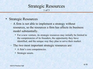 Strategic Resources
                                    1 of 3


• Strategic Resources
   – A firm is not able to implement a strategy without
     resources, so the resources a firm has affects its business
     model substantially.
        • For a new venture, its strategic resources may initially be limited to
          the competencies of its founders, the opportunity they have
          identified, and the unique way they plan to serve their market.
   – The two most important strategic resources are:
        • A firm’s core competencies.
        • Strategic assets.



                                                                            6-18
  ©2010 Prentice Hall
 