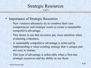 Strategic Resources
                               3 of 3


• Importance of Strategic Resources
   – New ventures ultimately try to combine their core
     competencies and strategic assets to create a sustainable
     competitive advantage.
   – This factor is one that investors pay close attention when
     evaluating a business.
   – A sustainable competitive advantage is achieved by
     implementing a value-creating strategy that is unique and
     not easy to imitate.
   – This type of advantage is achievable when a firm has
     strategic resources and the ability to use them.
                                                              6-20
  ©2010 Prentice Hall
 