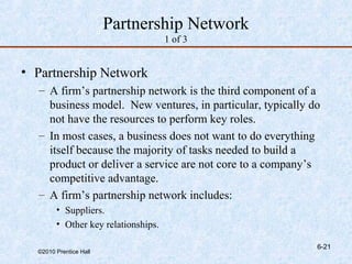 Partnership Network
                                     1 of 3


• Partnership Network
  – A firm’s partnership network is the third component of a
    business model. New ventures, in particular, typically do
    not have the resources to perform key roles.
  – In most cases, a business does not want to do everything
    itself because the majority of tasks needed to build a
    product or deliver a service are not core to a company’s
    competitive advantage.
  – A firm’s partnership network includes:
        • Suppliers.
        • Other key relationships.

                                                            6-21
  ©2010 Prentice Hall
 