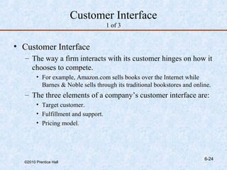 Customer Interface
                                     1 of 3


• Customer Interface
  – The way a firm interacts with its customer hinges on how it
    chooses to compete.
        • For example, Amazon.com sells books over the Internet while
          Barnes & Noble sells through its traditional bookstores and online.
  – The three elements of a company’s customer interface are:
        • Target customer.
        • Fulfillment and support.
        • Pricing model.




                                                                          6-24
  ©2010 Prentice Hall
 
