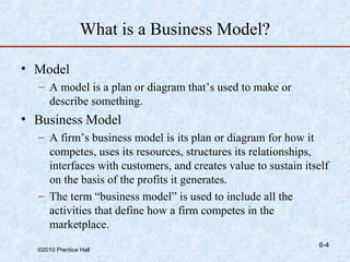 What is a Business Model?

• Model
  – A model is a plan or diagram that’s used to make or
    describe something.
• Business Model
  – A firm’s business model is its plan or diagram for how it
    competes, uses its resources, structures its relationships,
    interfaces with customers, and creates value to sustain itself
    on the basis of the profits it generates.
  – The term “business model” is used to include all the
    activities that define how a firm competes in the
    marketplace.
                                                               6-4
  ©2010 Prentice Hall
 