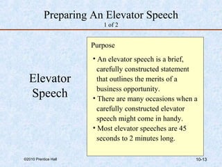 Preparing An Elevator Speech 
1 of 2 
Purpose 
• An elevator speech is a brief, 
carefully constructed statement 
that outlines the merits of a 
business opportunity. 
• There are many occasions when a 
carefully constructed elevator 
speech might come in handy. 
• Most elevator speeches are 45 
seconds to 2 minutes long. 
Elevator 
Speech 
©2010 Prentice Hall 10-13 
 