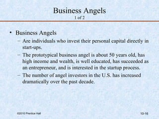 Business Angels 
1 of 2 
• Business Angels 
– Are individuals who invest their personal capital directly in 
start-ups. 
– The prototypical business angel is about 50 years old, has 
high income and wealth, is well educated, has succeeded as 
an entrepreneur, and is interested in the startup process. 
– The number of angel investors in the U.S. has increased 
dramatically over the past decade. 
©2010 Prentice Hall 10-16 
 