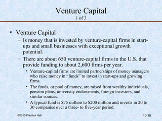 Venture Capital 
1 of 3 
• Venture Capital 
– Is money that is invested by venture-capital firms in start-ups 
and small businesses with exceptional growth 
potential. 
– There are about 650 venture-capital firms in the U.S. that 
provide funding to about 2,600 firms per year. 
• Venture-capital firms are limited partnerships of money managers 
who raise money in “funds” to invest in start-ups and growing 
firms. 
• The funds, or pool of money, are raised from wealthy individuals, 
pension plans, university endowments, foreign investors, and 
similar sources. 
• A typical fund is $75 million to $200 million and invests in 20 to 
30 companies over a three- to five-year period. 
©2010 Prentice Hall 10-18 
 