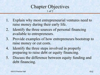 Chapter Objectives 
1 of 2 
1. Explain why most entrepreneurial ventures need to 
raise money during their early life. 
2. Identify the three sources of personal financing 
available to entrepreneurs. 
3. Provide examples of how entrepreneurs bootstrap to 
raise money or cut costs. 
4. Identify the three steps involved in properly 
preparing to raise debt or equity financing. 
5. Discuss the difference between equity funding and 
debt financing. 
©2010 Prentice Hall 10-2 
 