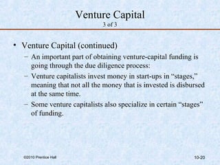 Venture Capital 
3 of 3 
• Venture Capital (continued) 
– An important part of obtaining venture-capital funding is 
going through the due diligence process: 
– Venture capitalists invest money in start-ups in “stages,” 
meaning that not all the money that is invested is disbursed 
at the same time. 
– Some venture capitalists also specialize in certain “stages” 
of funding. 
©2010 Prentice Hall 10-20 
 