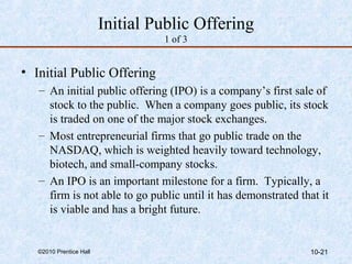 Initial Public Offering 
1 of 3 
• Initial Public Offering 
– An initial public offering (IPO) is a company’s first sale of 
stock to the public. When a company goes public, its stock 
is traded on one of the major stock exchanges. 
– Most entrepreneurial firms that go public trade on the 
NASDAQ, which is weighted heavily toward technology, 
biotech, and small-company stocks. 
– An IPO is an important milestone for a firm. Typically, a 
firm is not able to go public until it has demonstrated that it 
is viable and has a bright future. 
©2010 Prentice Hall 10-21 
 