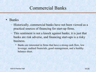 Commercial Banks 
• Banks 
– Historically, commercial banks have not been viewed as a 
practical sources of financing for start-up firms. 
– This sentiment is not a knock against banks; it is just that 
banks are risk adverse, and financing start-ups is a risky 
business. 
• Banks are interested in firms that have a strong cash flow, low 
leverage, audited financials, good management, and a healthy 
balance sheet. 
©2010 Prentice Hall 10-25 
 