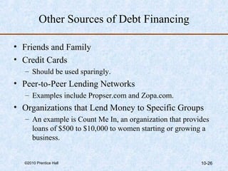 Other Sources of Debt Financing 
• Friends and Family 
• Credit Cards 
– Should be used sparingly. 
• Peer-to-Peer Lending Networks 
– Examples include Propser.com and Zopa.com. 
• Organizations that Lend Money to Specific Groups 
– An example is Count Me In, an organization that provides 
loans of $500 to $10,000 to women starting or growing a 
business. 
©2010 Prentice Hall 10-26 
 