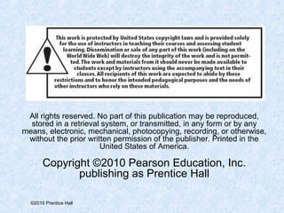 All rights reserved. No part of this publication may be reproduced, 
stored in a retrieval system, or transmitted, in any form or by any 
means, electronic, mechanical, photocopying, recording, or otherwise, 
without the prior written permission of the publisher. Printed in the 
©2010 Prentice Hall 
United States of America. 
Copyright ©2010 Pearson Education, Inc. 
publishing as Prentice Hall 
