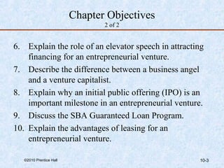 Chapter Objectives 
2 of 2 
6. Explain the role of an elevator speech in attracting 
financing for an entrepreneurial venture. 
7. Describe the difference between a business angel 
and a venture capitalist. 
8. Explain why an initial public offering (IPO) is an 
important milestone in an entrepreneurial venture. 
9. Discuss the SBA Guaranteed Loan Program. 
10. Explain the advantages of leasing for an 
entrepreneurial venture. 
©2010 Prentice Hall 10-3 
 