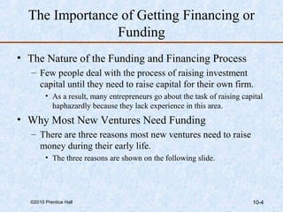 The Importance of Getting Financing or 
Funding 
• The Nature of the Funding and Financing Process 
– Few people deal with the process of raising investment 
capital until they need to raise capital for their own firm. 
• As a result, many entrepreneurs go about the task of raising capital 
haphazardly because they lack experience in this area. 
• Why Most New Ventures Need Funding 
– There are three reasons most new ventures need to raise 
money during their early life. 
• The three reasons are shown on the following slide. 
©2010 Prentice Hall 10-4 
 