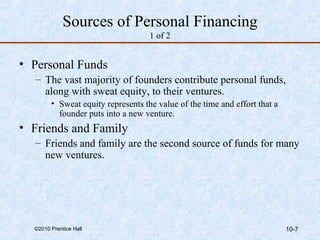 Sources of Personal Financing 
1 of 2 
• Personal Funds 
– The vast majority of founders contribute personal funds, 
along with sweat equity, to their ventures. 
• Sweat equity represents the value of the time and effort that a 
founder puts into a new venture. 
• Friends and Family 
– Friends and family are the second source of funds for many 
new ventures. 
©2010 Prentice Hall 10-7 
 