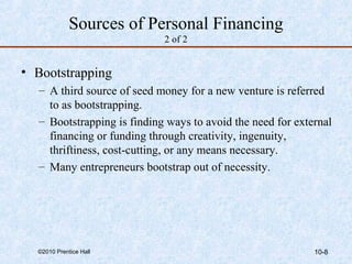 Sources of Personal Financing 
2 of 2 
• Bootstrapping 
– A third source of seed money for a new venture is referred 
to as bootstrapping. 
– Bootstrapping is finding ways to avoid the need for external 
financing or funding through creativity, ingenuity, 
thriftiness, cost-cutting, or any means necessary. 
– Many entrepreneurs bootstrap out of necessity. 
©2010 Prentice Hall 10-8 
 