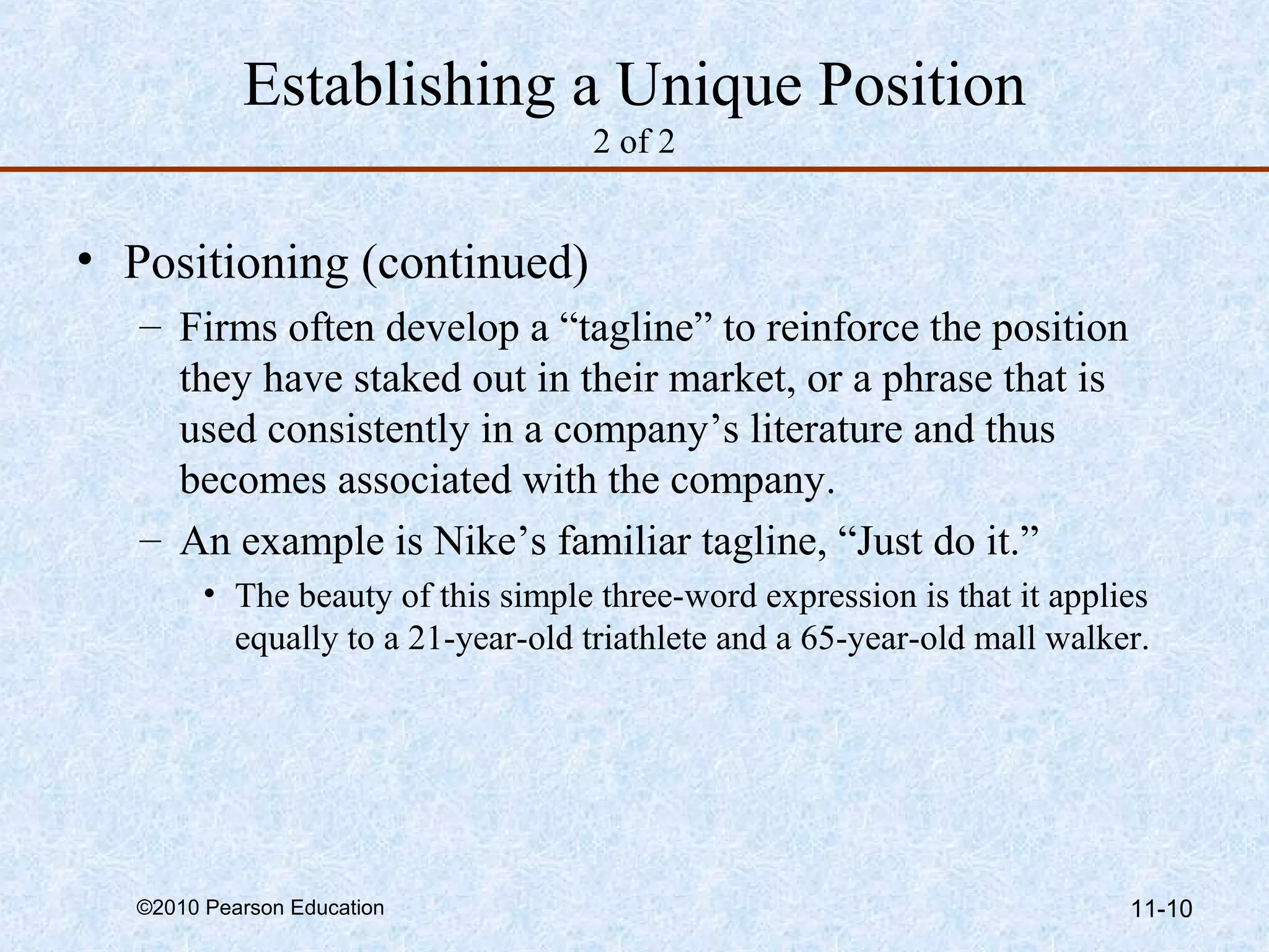 Establishing a Unique Position
                                    2 of 2


• Positioning (continued)
   – Firms often develop a “tagline” to reinforce the position
     they have staked out in their market, or a phrase that is
     used consistently in a company’s literature and thus
     becomes associated with the company.
   – An example is Nike’s familiar tagline, “Just do it.”
        • The beauty of this simple three-word expression is that it applies
          equally to a 21-year-old triathlete and a 65-year-old mall walker.




  ©2010 Pearson Education                                                 11-10
 
