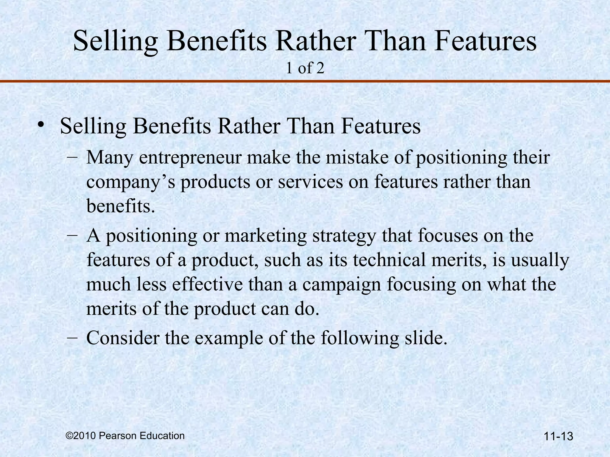 Selling Benefits Rather Than Features
                               1 of 2


• Selling Benefits Rather Than Features
   – Many entrepreneur make the mistake of positioning their
     company’s products or services on features rather than
     benefits.
   – A positioning or marketing strategy that focuses on the
     features of a product, such as its technical merits, is usually
     much less effective than a campaign focusing on what the
     merits of the product can do.
   – Consider the example of the following slide.



  ©2010 Pearson Education                                       11-13
 