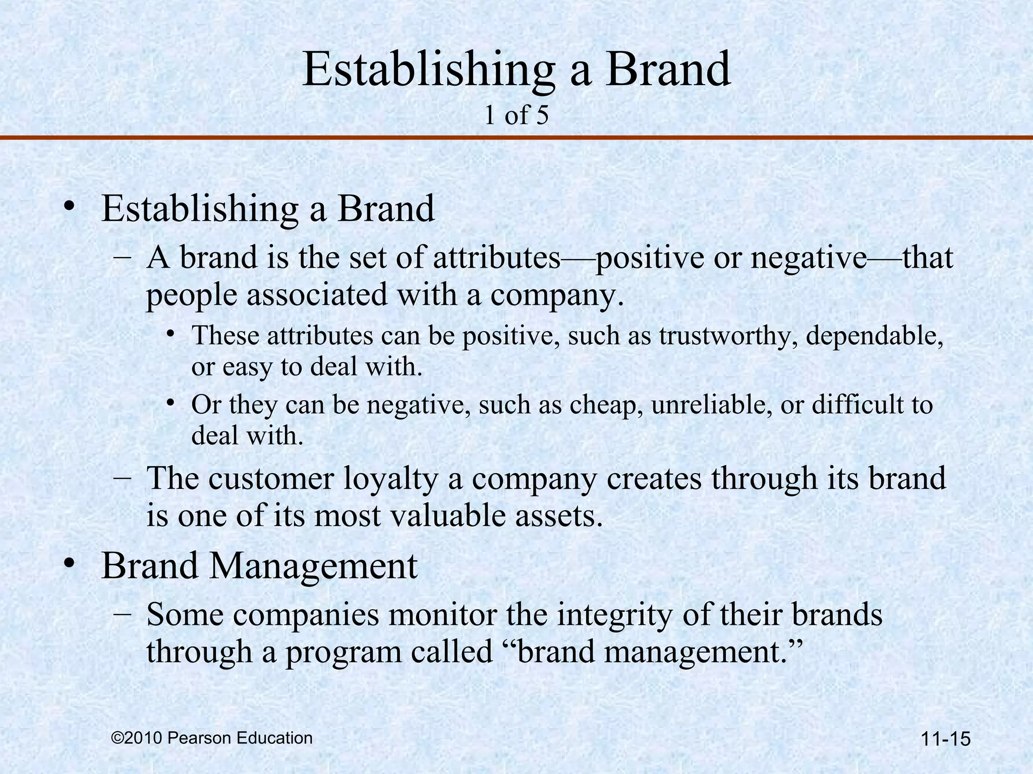 Establishing a Brand
                                    1 of 5


• Establishing a Brand
   – A brand is the set of attributes—positive or negative—that
     people associated with a company.
        • These attributes can be positive, such as trustworthy, dependable,
          or easy to deal with.
        • Or they can be negative, such as cheap, unreliable, or difficult to
          deal with.
   – The customer loyalty a company creates through its brand
     is one of its most valuable assets.
• Brand Management
   – Some companies monitor the integrity of their brands
     through a program called “brand management.”

  ©2010 Pearson Education                                                 11-15
 