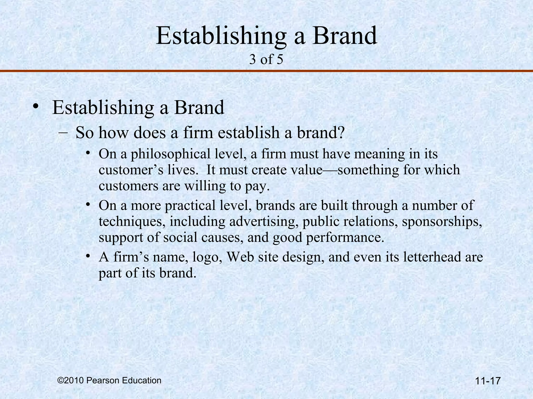 Establishing a Brand
                                   3 of 5


• Establishing a Brand
   – So how does a firm establish a brand?
        • On a philosophical level, a firm must have meaning in its
          customer’s lives. It must create value—something for which
          customers are willing to pay.
        • On a more practical level, brands are built through a number of
          techniques, including advertising, public relations, sponsorships,
          support of social causes, and good performance.
        • A firm’s name, logo, Web site design, and even its letterhead are
          part of its brand.




  ©2010 Pearson Education                                                 11-17
 