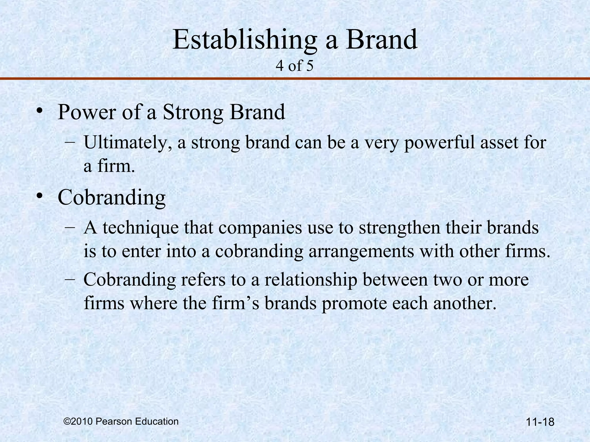Establishing a Brand
                               4 of 5

• Power of a Strong Brand
  – Ultimately, a strong brand can be a very powerful asset for
    a firm.
• Cobranding
  – A technique that companies use to strengthen their brands
    is to enter into a cobranding arrangements with other firms.
  – Cobranding refers to a relationship between two or more
    firms where the firm’s brands promote each another.




  ©2010 Pearson Education                                   11-18
 