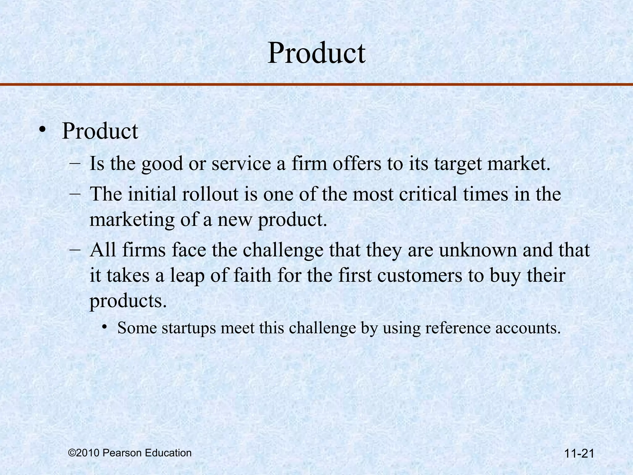 Product

• Product
  – Is the good or service a firm offers to its target market.
  – The initial rollout is one of the most critical times in the
    marketing of a new product.
  – All firms face the challenge that they are unknown and that
    it takes a leap of faith for the first customers to buy their
    products.
        • Some startups meet this challenge by using reference accounts.




  ©2010 Pearson Education                                                  11-21
 