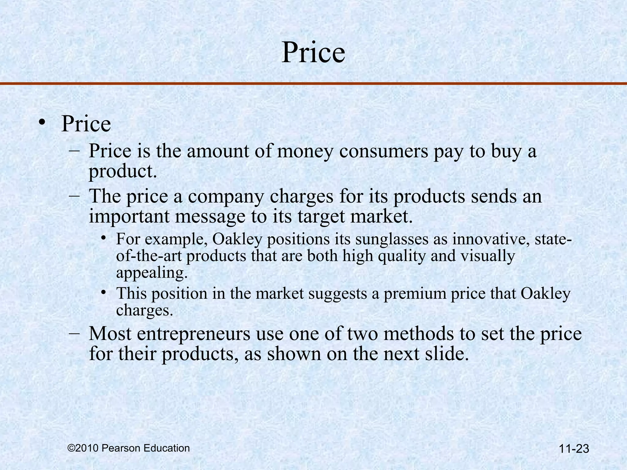 Price

• Price
  – Price is the amount of money consumers pay to buy a
    product.
  – The price a company charges for its products sends an
    important message to its target market.
        • For example, Oakley positions its sunglasses as innovative, state-
          of-the-art products that are both high quality and visually
          appealing.
        • This position in the market suggests a premium price that Oakley
          charges.
  – Most entrepreneurs use one of two methods to set the price
    for their products, as shown on the next slide.



  ©2010 Pearson Education                                                 11-23
 