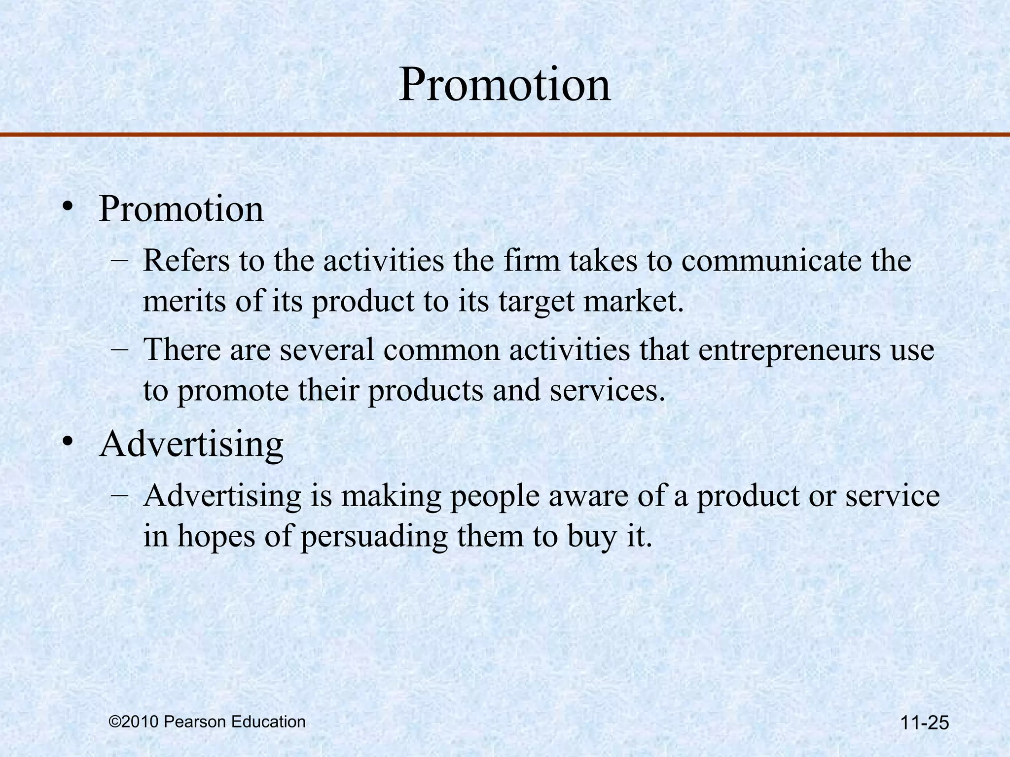 Promotion

• Promotion
  – Refers to the activities the firm takes to communicate the
    merits of its product to its target market.
  – There are several common activities that entrepreneurs use
    to promote their products and services.
• Advertising
  – Advertising is making people aware of a product or service
    in hopes of persuading them to buy it.




  ©2010 Pearson Education                                  11-25
 