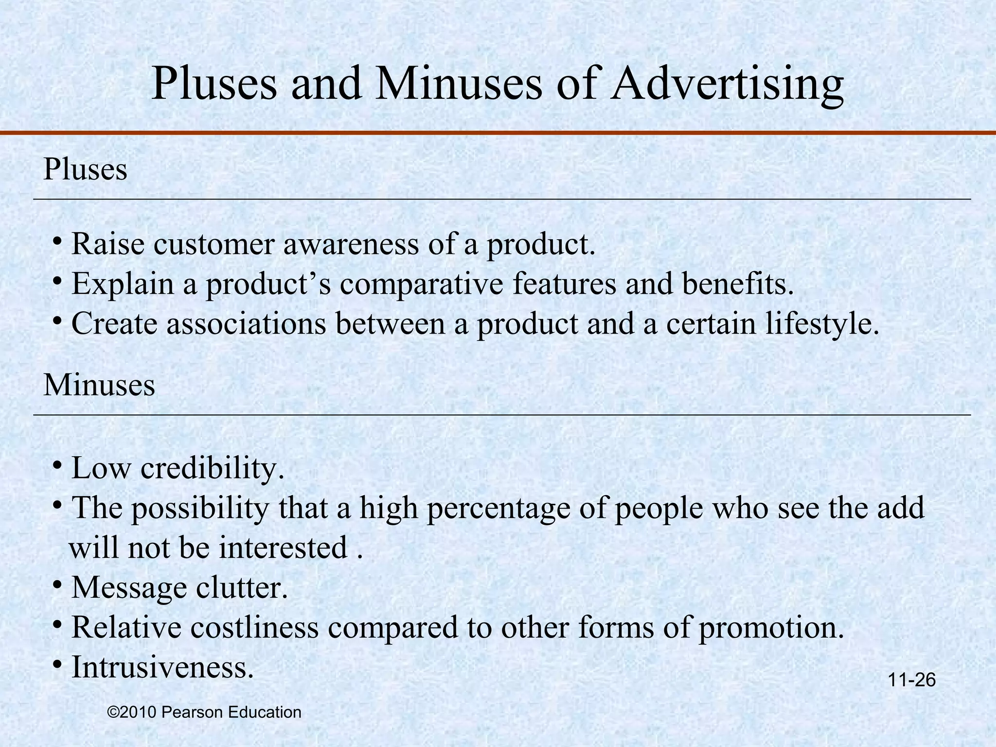 Pluses and Minuses of Advertising
Pluses

• Raise customer awareness of a product.
• Explain a product’s comparative features and benefits.
• Create associations between a product and a certain lifestyle.
Minuses

• Low credibility.
• The possibility that a high percentage of people who see the add
  will not be interested .
• Message clutter.
• Relative costliness compared to other forms of promotion.
• Intrusiveness.                                                11-26
    ©2010 Pearson Education
 