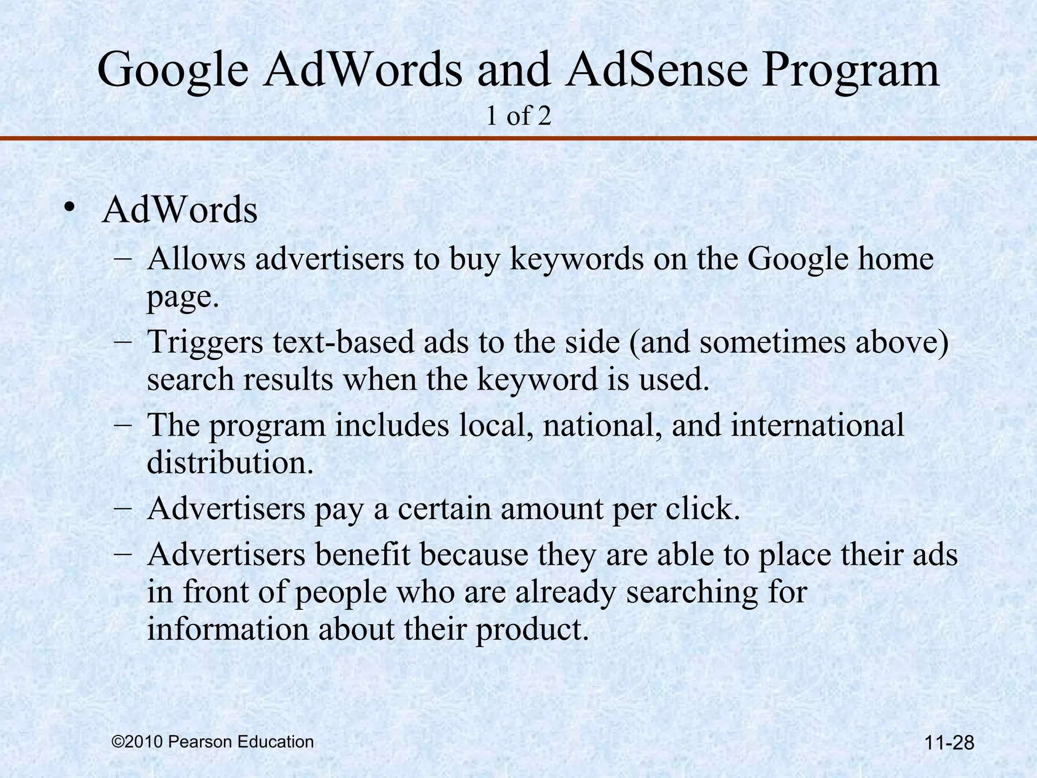 Google AdWords and AdSense Program
                             1 of 2


• AdWords
  – Allows advertisers to buy keywords on the Google home
    page.
  – Triggers text-based ads to the side (and sometimes above)
    search results when the keyword is used.
  – The program includes local, national, and international
    distribution.
  – Advertisers pay a certain amount per click.
  – Advertisers benefit because they are able to place their ads
    in front of people who are already searching for
    information about their product.


  ©2010 Pearson Education                                    11-28
 