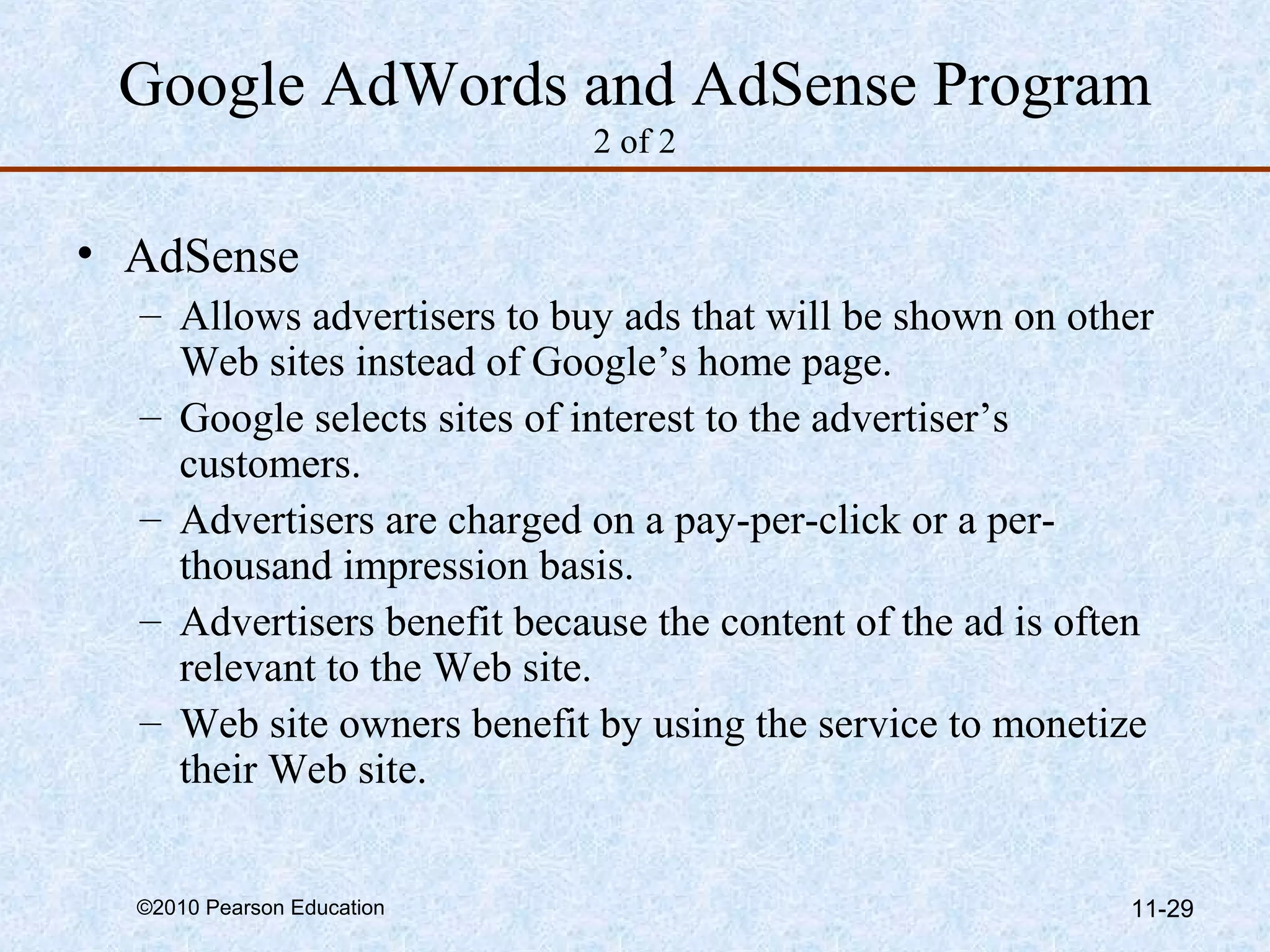 Google AdWords and AdSense Program
                            2 of 2


• AdSense
  – Allows advertisers to buy ads that will be shown on other
    Web sites instead of Google’s home page.
  – Google selects sites of interest to the advertiser’s
    customers.
  – Advertisers are charged on a pay-per-click or a per-
    thousand impression basis.
  – Advertisers benefit because the content of the ad is often
    relevant to the Web site.
  – Web site owners benefit by using the service to monetize
    their Web site.


  ©2010 Pearson Education                                   11-29
 