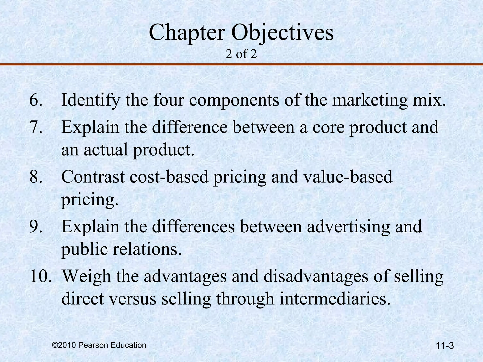 Chapter Objectives
                                   2 of 2


6. Identify the four components of the marketing mix.
7. Explain the difference between a core product and
    an actual product.
8. Contrast cost-based pricing and value-based
    pricing.
9. Explain the differences between advertising and
    public relations.
10. Weigh the advantages and disadvantages of selling
    direct versus selling through intermediaries.

  ©2010 Pearson Education                          11-3
 