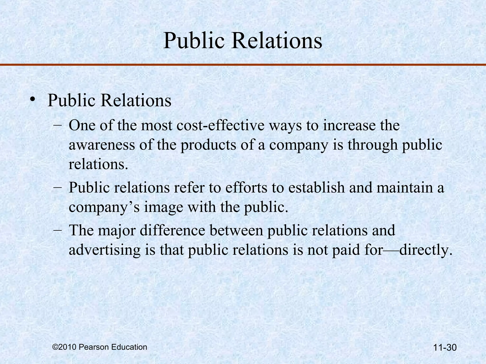 Public Relations

• Public Relations
   – One of the most cost-effective ways to increase the
     awareness of the products of a company is through public
     relations.
   – Public relations refer to efforts to establish and maintain a
     company’s image with the public.
   – The major difference between public relations and
     advertising is that public relations is not paid for—directly.




  ©2010 Pearson Education                                      11-30
 