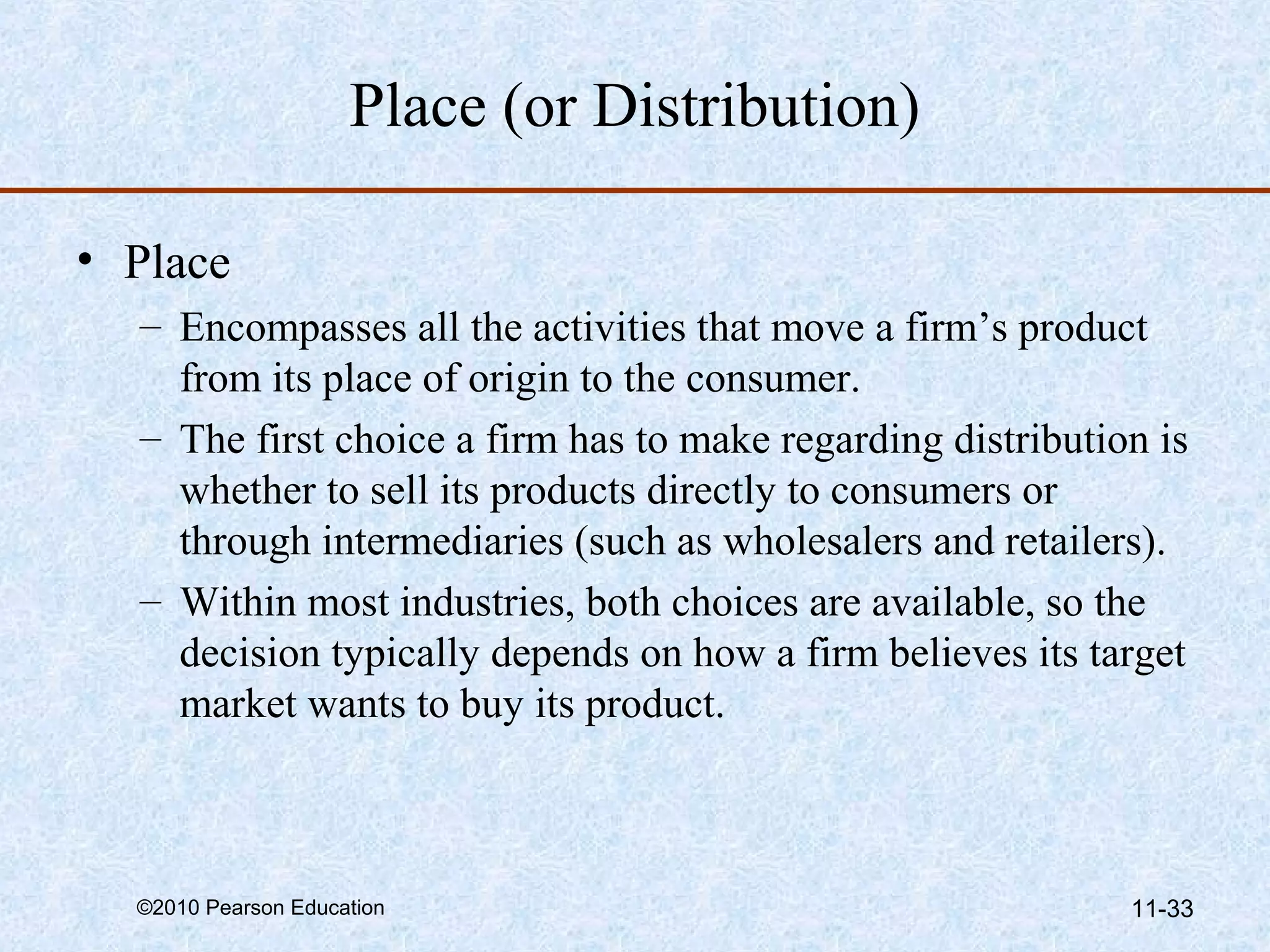Place (or Distribution)

• Place
  – Encompasses all the activities that move a firm’s product
    from its place of origin to the consumer.
  – The first choice a firm has to make regarding distribution is
    whether to sell its products directly to consumers or
    through intermediaries (such as wholesalers and retailers).
  – Within most industries, both choices are available, so the
    decision typically depends on how a firm believes its target
    market wants to buy its product.



  ©2010 Pearson Education                                    11-33
 