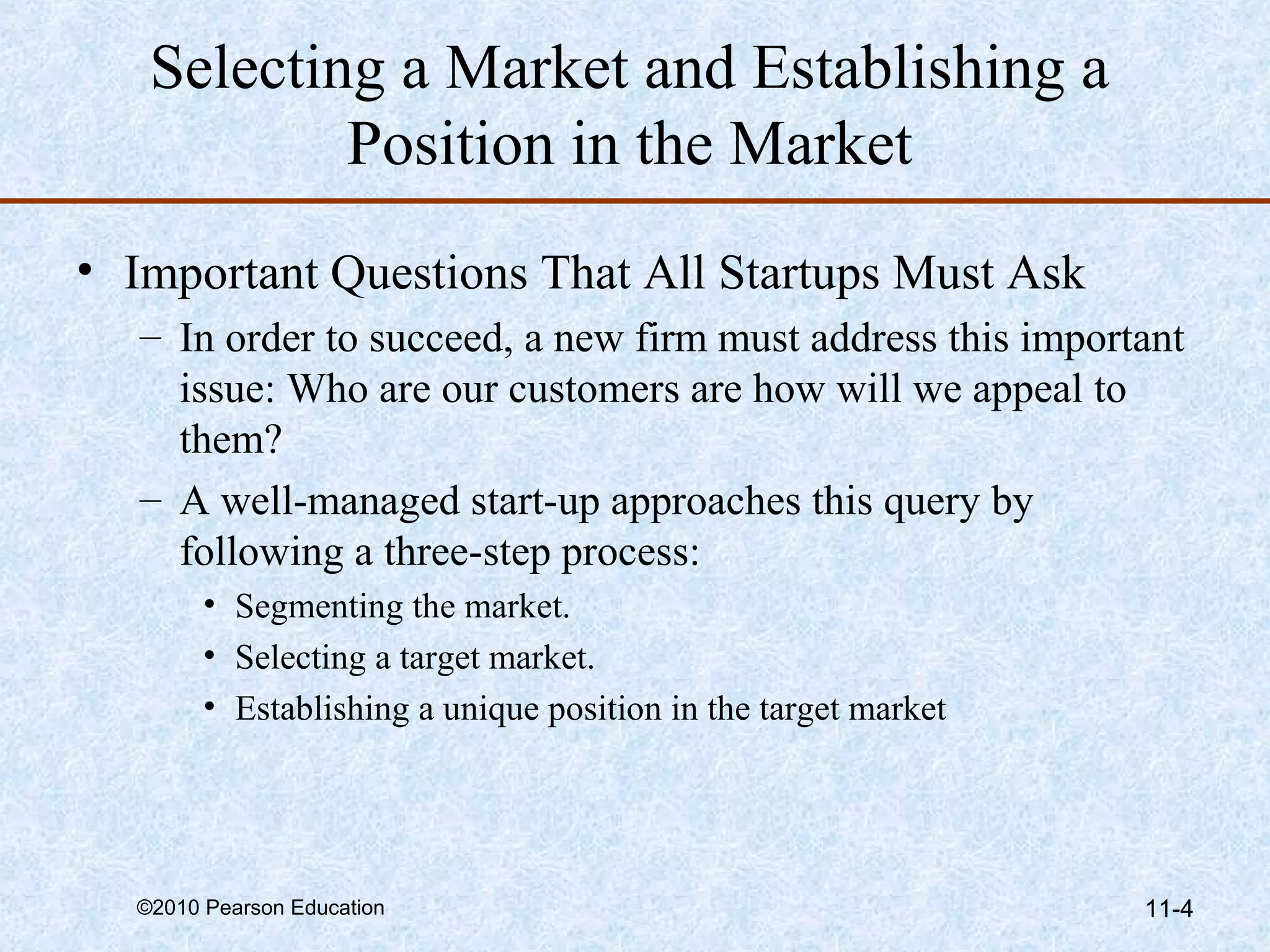 Selecting a Market and Establishing a
           Position in the Market
• Important Questions That All Startups Must Ask
   – In order to succeed, a new firm must address this important
     issue: Who are our customers are how will we appeal to
     them?
   – A well-managed start-up approaches this query by
     following a three-step process:
        • Segmenting the market.
        • Selecting a target market.
        • Establishing a unique position in the target market




  ©2010 Pearson Education                                       11-4
 