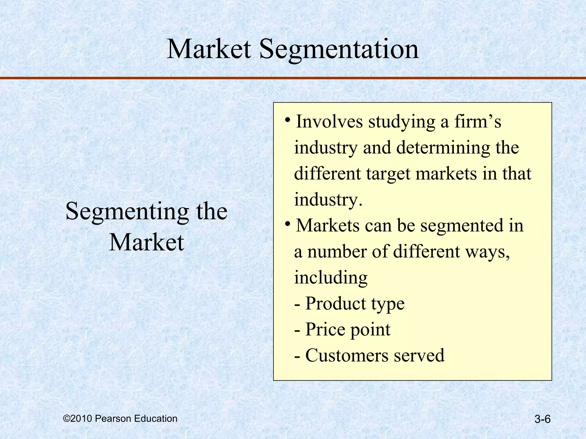Market Segmentation

                            • Involves studying a firm’s
                              industry and determining the
                              different target markets in that
                              industry.
Segmenting the              • Markets can be segmented in
   Market                     a number of different ways,
                              including
                              - Product type
                              - Price point
                              - Customers served


©2010 Pearson Education                                          3-6
 