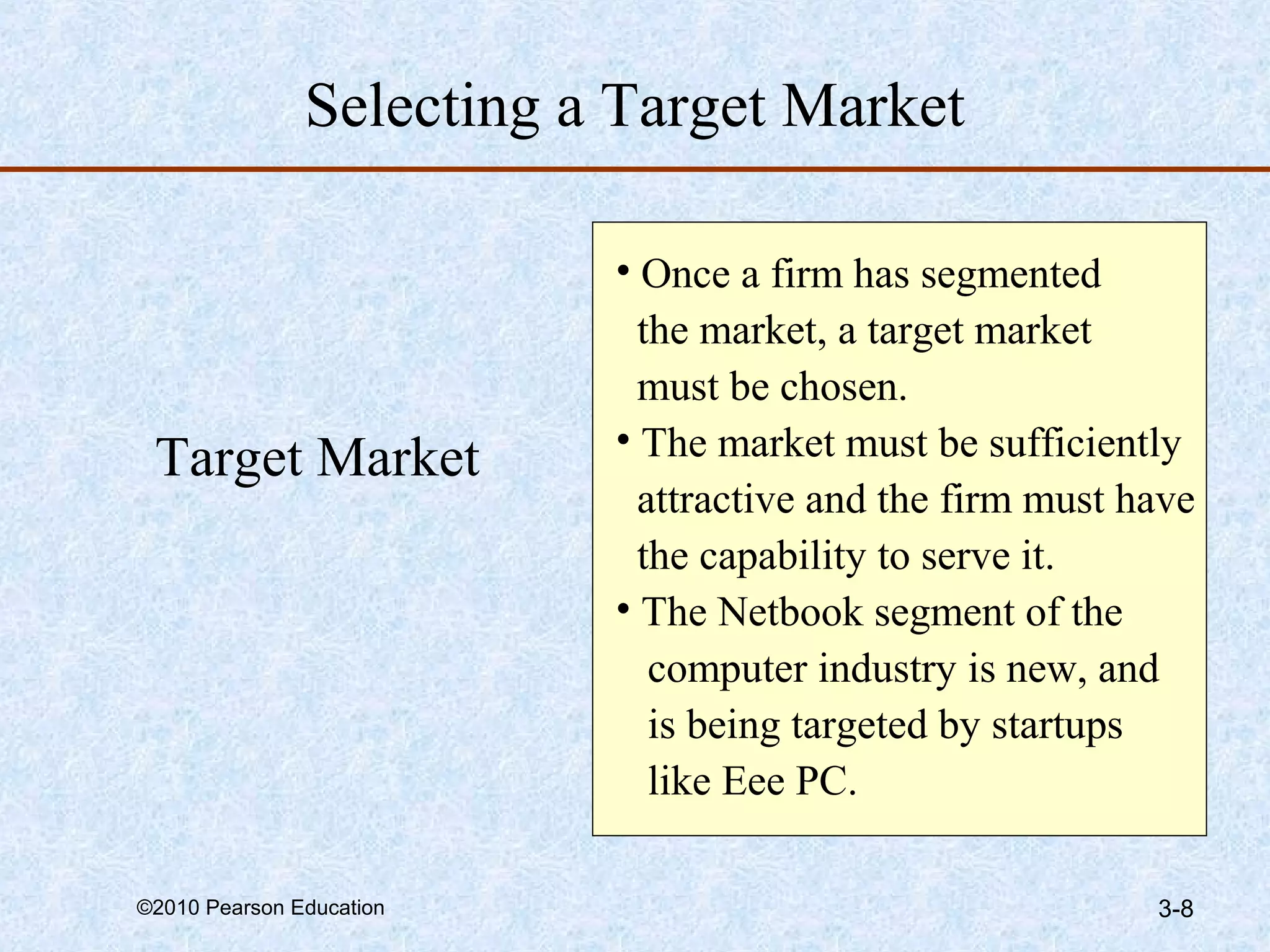 Selecting a Target Market

                          • Once a firm has segmented
                            the market, a target market
                            must be chosen.
                          • The market must be sufficiently
 Target Market
                            attractive and the firm must have
                            the capability to serve it.
                          • The Netbook segment of the
                             computer industry is new, and
                             is being targeted by startups
                             like Eee PC.

©2010 Pearson Education                                   3-8
 